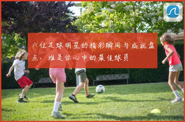 六位足球明星的精彩瞬间与成就盘点，谁是你心中的最佳球员