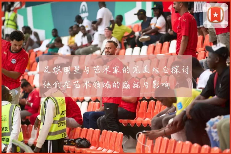 足球明星与艺术家的完美结合探讨他们在艺术领域的成就与影响