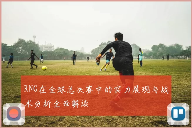 RNG在全球总决赛中的实力展现与战术分析全面解读
