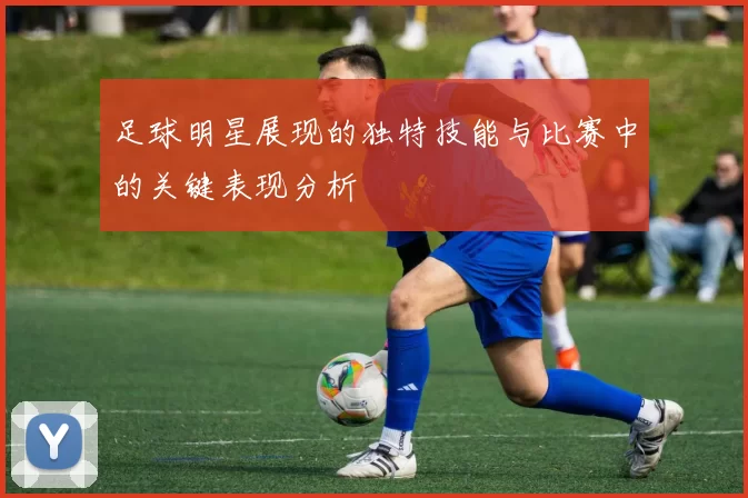 足球明星展现的独特技能与比赛中的关键表现分析