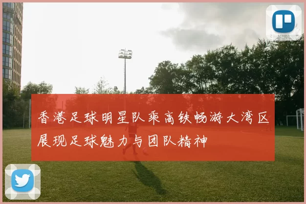 香港足球明星队乘高铁畅游大湾区展现足球魅力与团队精神