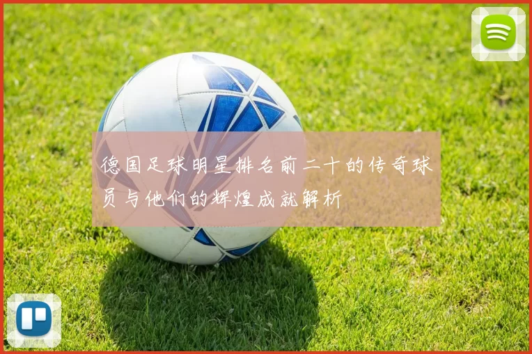 德国足球明星排名前二十的传奇球员与他们的辉煌成就解析