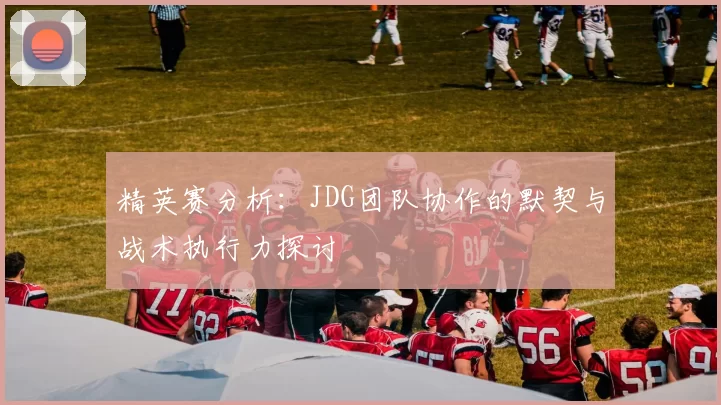 精英赛分析：JDG团队协作的默契与战术执行力探讨
