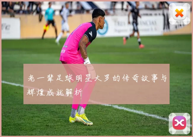 老一辈足球明星大罗的传奇故事与辉煌成就解析