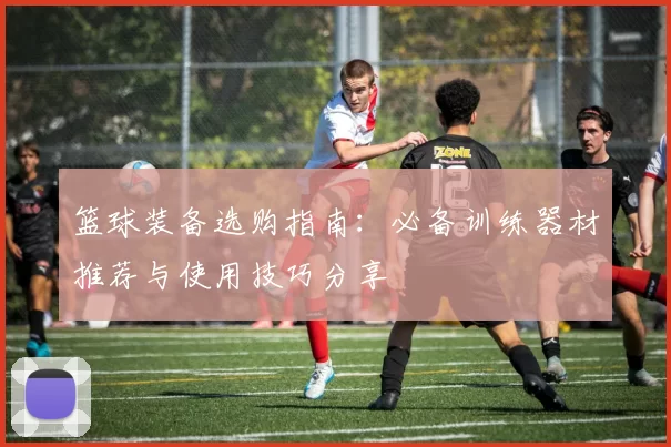 篮球装备选购指南：必备训练器材推荐与使用技巧分享