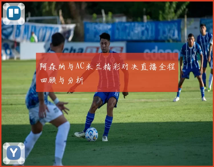 阿森纳与AC米兰精彩对决直播全程回顾与分析