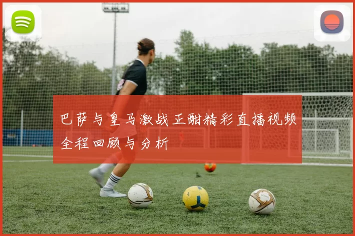 巴萨与皇马激战正酣精彩直播视频全程回顾与分析