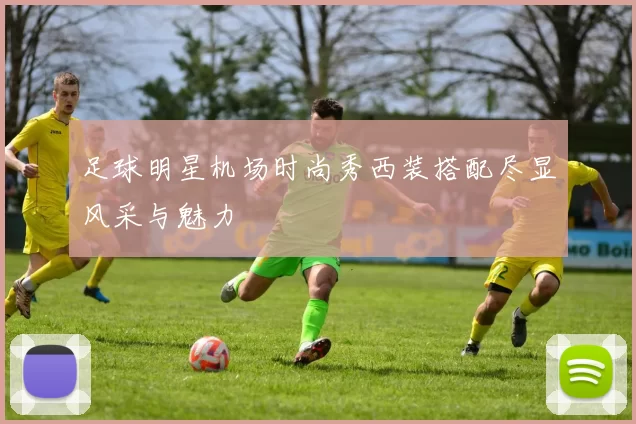 足球明星机场时尚秀西装搭配尽显风采与魅力