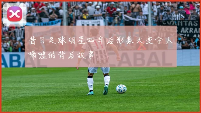 昔日足球明星四年后形象大变令人唏嘘的背后故事