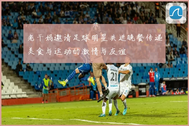 老干妈邀请足球明星共进晚餐传递美食与运动的激情与友谊