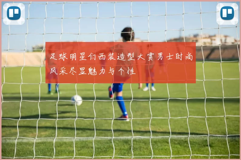 足球明星们西装造型大赏男士时尚风采尽显魅力与个性