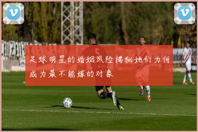 足球明星的婚姻风险揭秘她们为何成为最不能嫁的对象