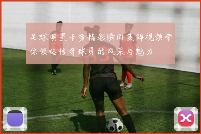 足球明星卡努精彩瞬间集锦视频带你领略传奇球员的风采与魅力