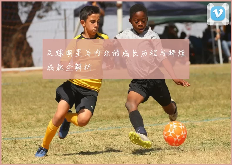 足球明星马内尔的成长历程与辉煌成就全解析