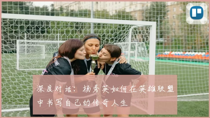 深度对话：杨秀英如何在英雄联盟中书写自己的传奇人生