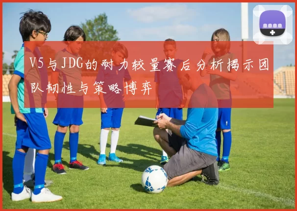 V5与JDG的耐力较量赛后分析揭示团队韧性与策略博弈
