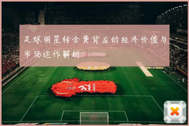 足球明星转会费背后的经济价值与市场运作解析