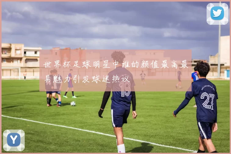 世界杯足球明星中谁的颜值最高最具魅力引发球迷热议