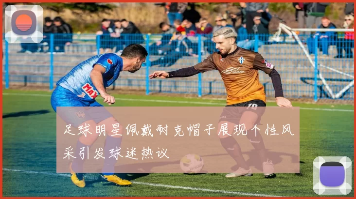 足球明星佩戴耐克帽子展现个性风采引发球迷热议
