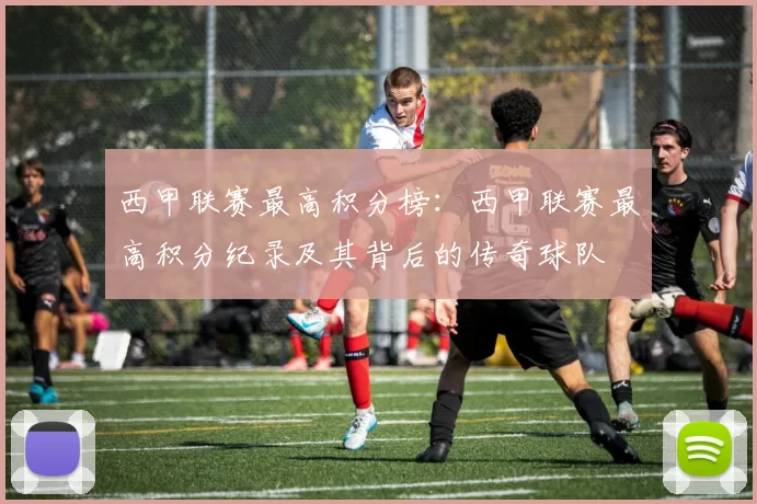 西甲联赛最高积分榜：西甲联赛最高积分纪录及其背后的传奇球队