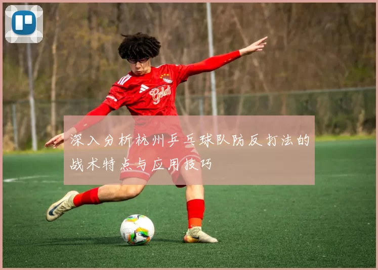 深入分析杭州乒乓球队防反打法的战术特点与应用技巧