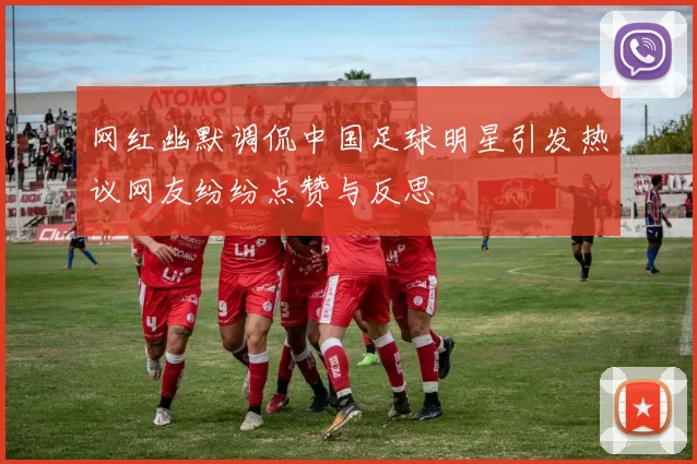 网红幽默调侃中国足球明星引发热议网友纷纷点赞与反思