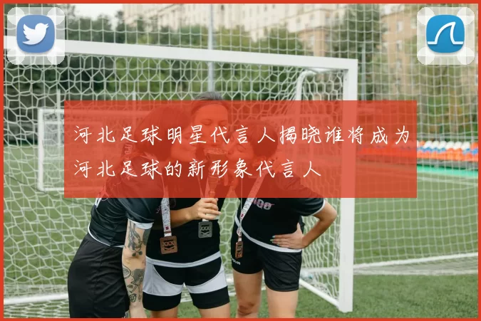 河北足球明星代言人揭晓谁将成为河北足球的新形象代言人