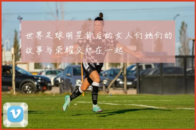 世界足球明星背后的女人们她们的故事与荣耀交织在一起