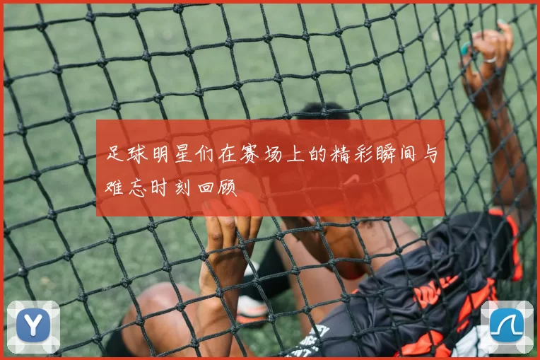 足球明星们在赛场上的精彩瞬间与难忘时刻回顾