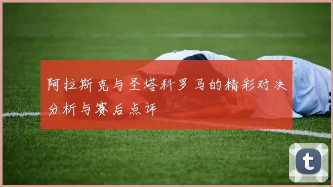 阿拉斯克与圣塔科罗马的精彩对决分析与赛后点评