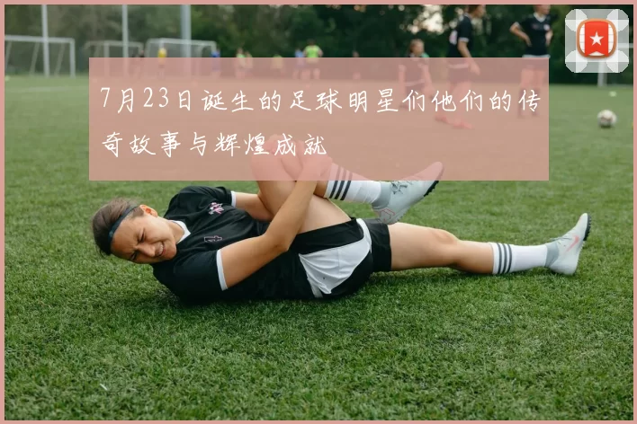 7月23日诞生的足球明星们他们的传奇故事与辉煌成就
