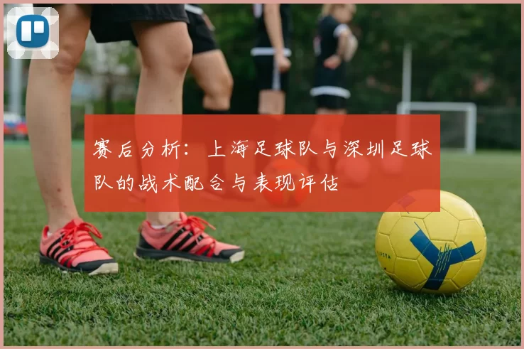 赛后分析：上海足球队与深圳足球队的战术配合与表现评估