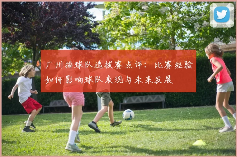 广州排球队选拔赛点评：比赛经验如何影响球队表现与未来发展