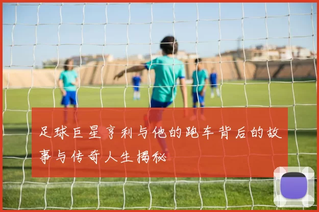 足球巨星亨利与他的跑车背后的故事与传奇人生揭秘