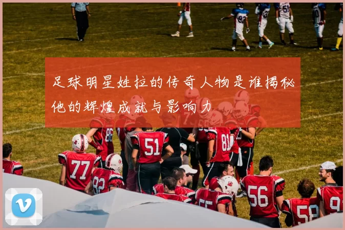 足球明星姓拉的传奇人物是谁揭秘他的辉煌成就与影响力