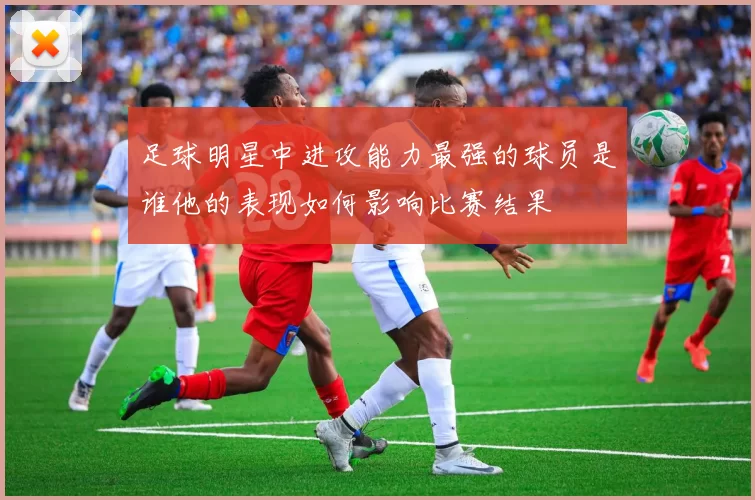 足球明星中进攻能力最强的球员是谁他的表现如何影响比赛结果