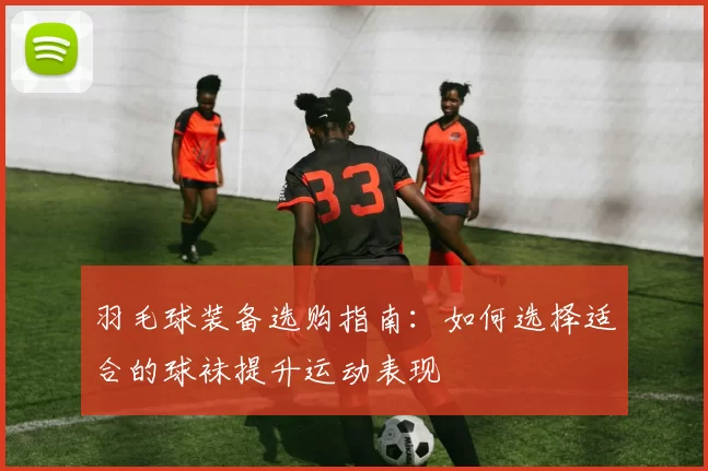 羽毛球装备选购指南：如何选择适合的球袜提升运动表现