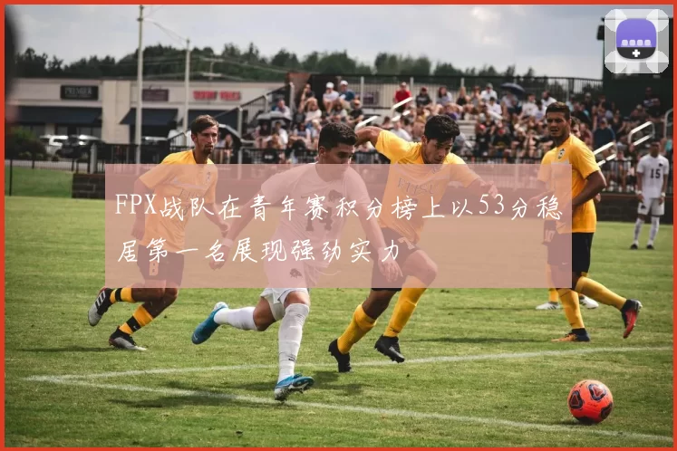 FPX战队在青年赛积分榜上以53分稳居第一名展现强劲实力