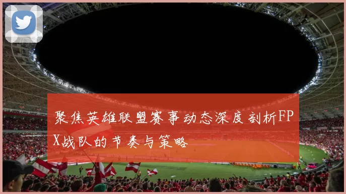 聚焦英雄联盟赛事动态深度剖析FPX战队的节奏与策略