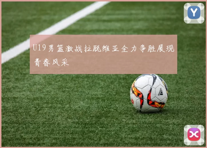 U19男篮激战拉脱维亚全力争胜展现青春风采