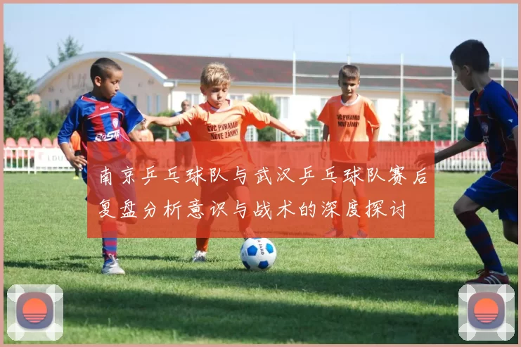 南京乒乓球队与武汉乒乓球队赛后复盘分析意识与战术的深度探讨
