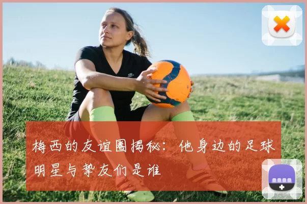 梅西的友谊圈揭秘：他身边的足球明星与挚友们是谁