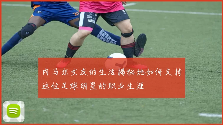 内马尔女友的生活揭秘她如何支持这位足球明星的职业生涯