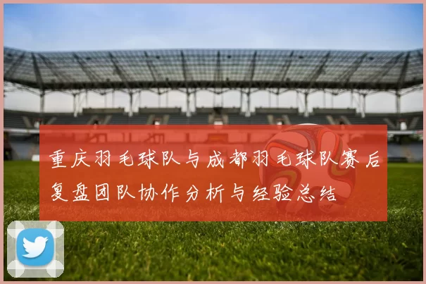 重庆羽毛球队与成都羽毛球队赛后复盘团队协作分析与经验总结