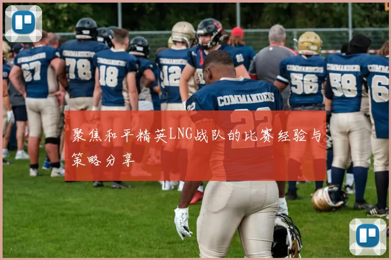 聚焦和平精英LNG战队的比赛经验与策略分享