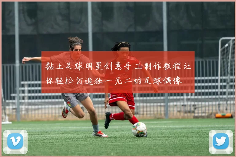 黏土足球明星创意手工制作教程让你轻松打造独一无二的足球偶像