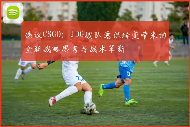 热议CSGO：JDG战队意识转变带来的全新战略思考与战术革新