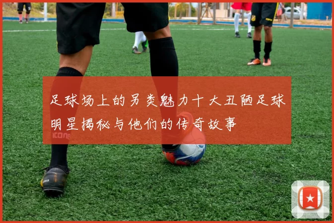 足球场上的另类魅力十大丑陋足球明星揭秘与他们的传奇故事