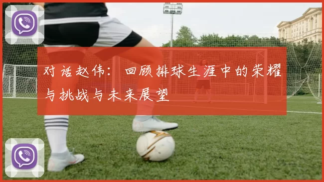 对话赵伟：回顾排球生涯中的荣耀与挑战与未来展望
