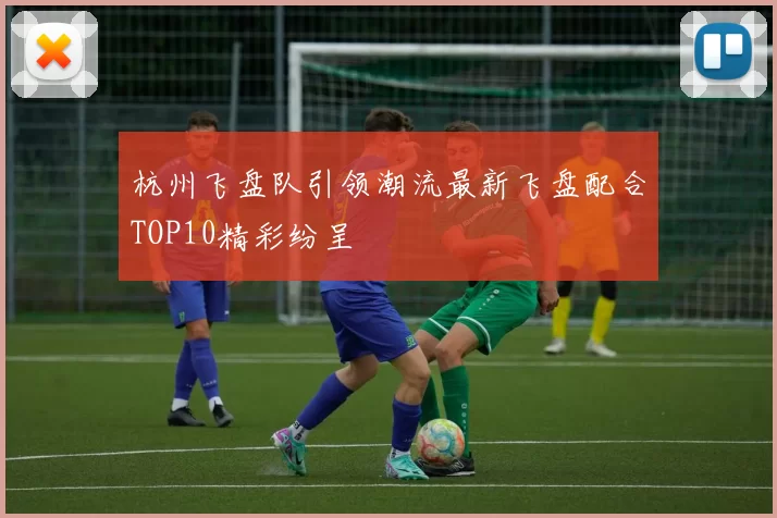 杭州飞盘队引领潮流最新飞盘配合TOP10精彩纷呈
